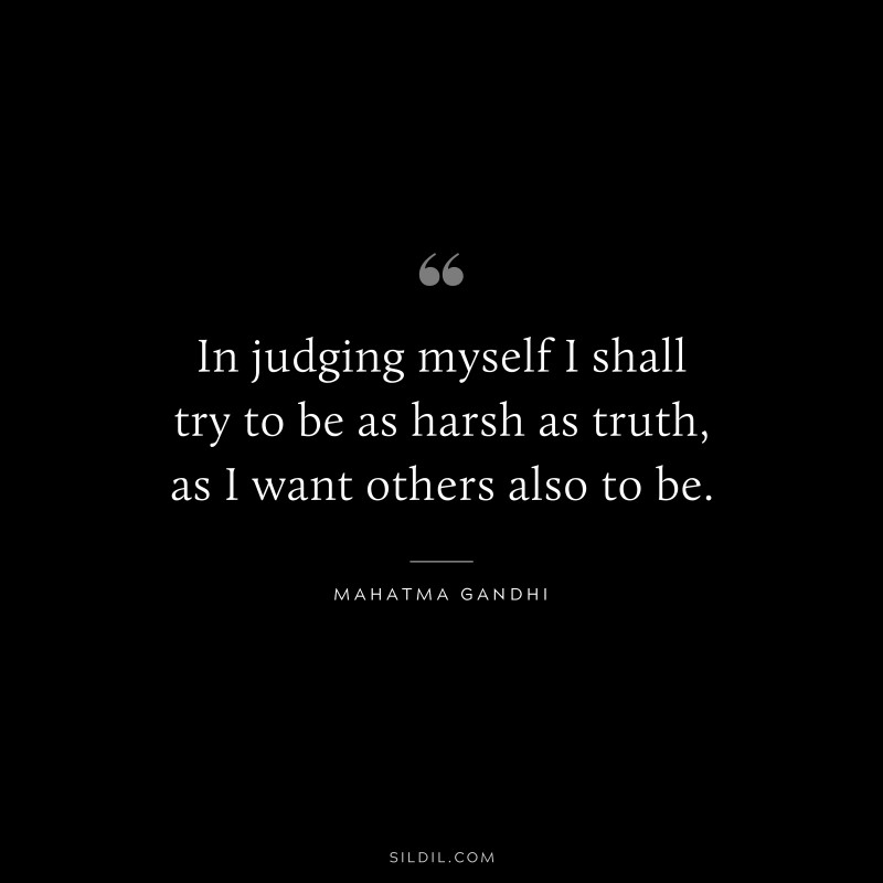 In judging myself I shall try to be as harsh as truth, as I want others also to be. ― Mahatma Gandhi