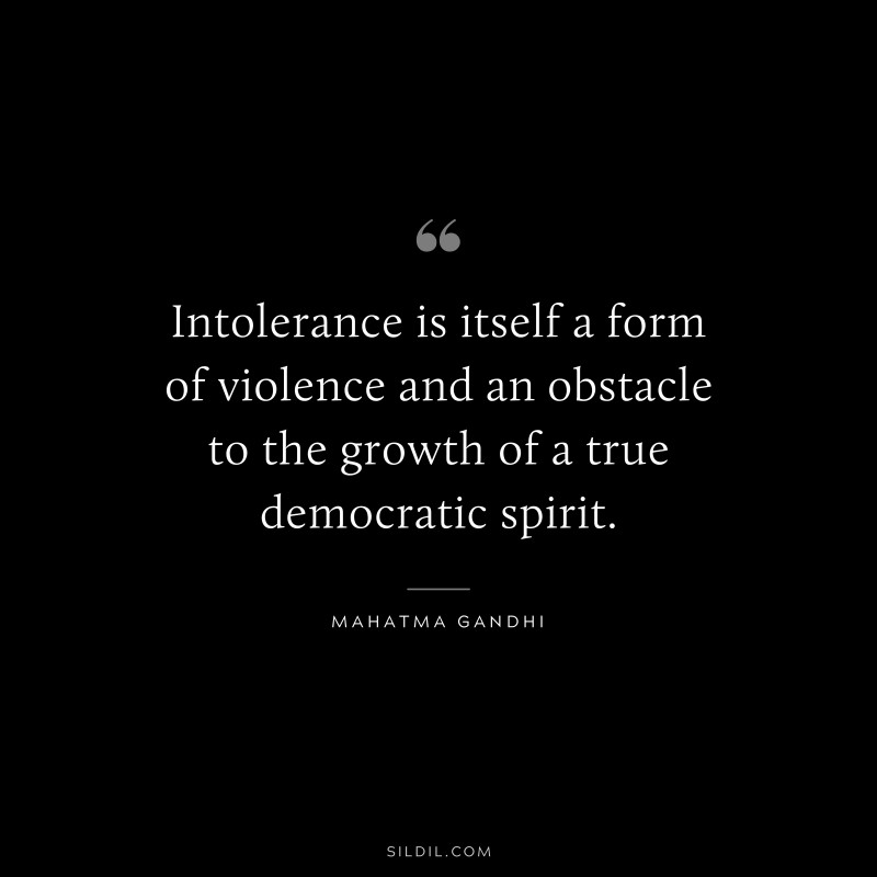 Intolerance is itself a form of violence and an obstacle to the growth of a true democratic spirit. ― Mahatma Gandhi