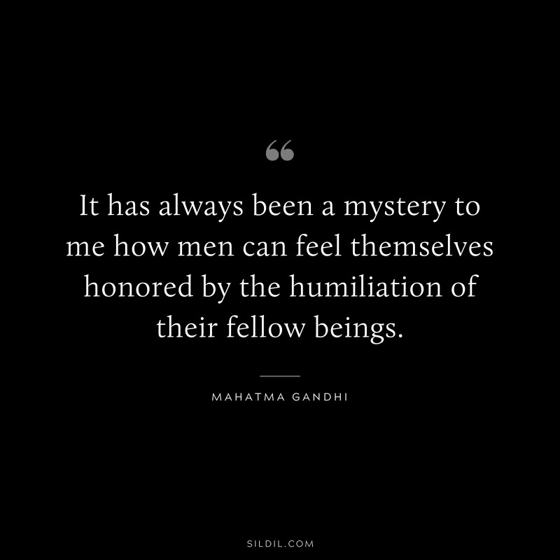 It has always been a mystery to me how men can feel themselves honored by the humiliation of their fellow beings. ― Mahatma Gandhi