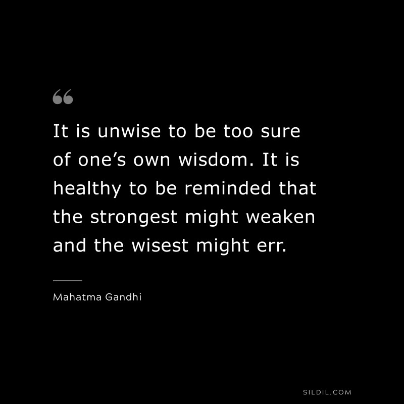 It is unwise to be too sure of one’s own wisdom. It is healthy to be reminded that the strongest might weaken and the wisest might err. ― Mahatma Gandhi