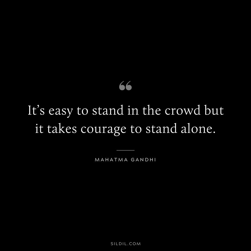 It’s easy to stand in the crowd but it takes courage to stand alone. ― Mahatma Gandhi