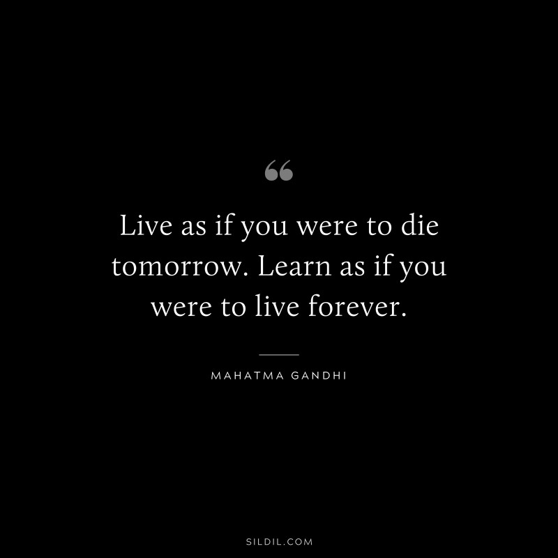 Live as if you were to die tomorrow. Learn as if you were to live forever. ― Mahatma Gandhi