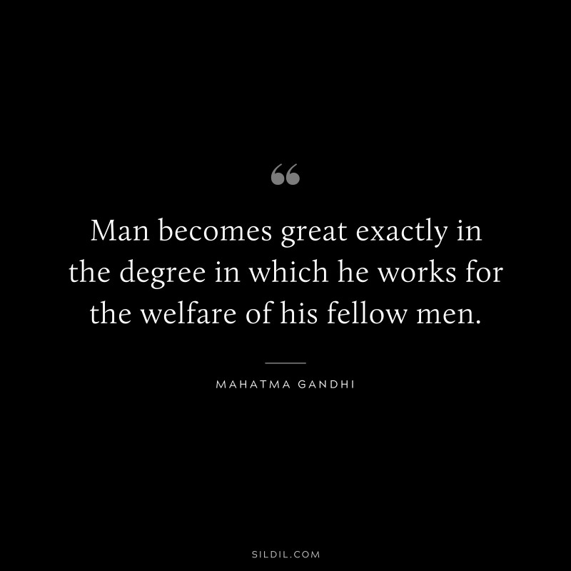 Man becomes great exactly in the degree in which he works for the welfare of his fellow men. ― Mahatma Gandhi