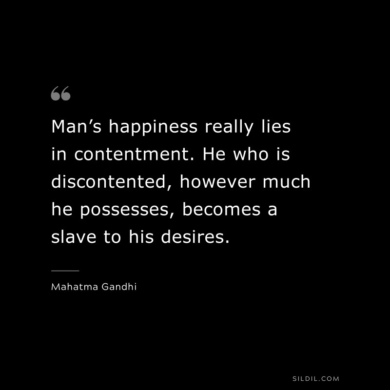 Man’s happiness really lies in contentment. He who is discontented, however much he possesses, becomes a slave to his desires. ― Mahatma Gandhi