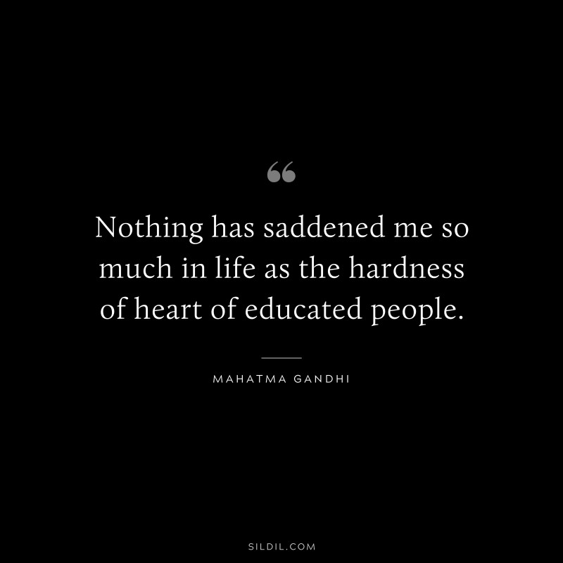 Nothing has saddened me so much in life as the hardness of heart of educated people. ― Mahatma Gandhi