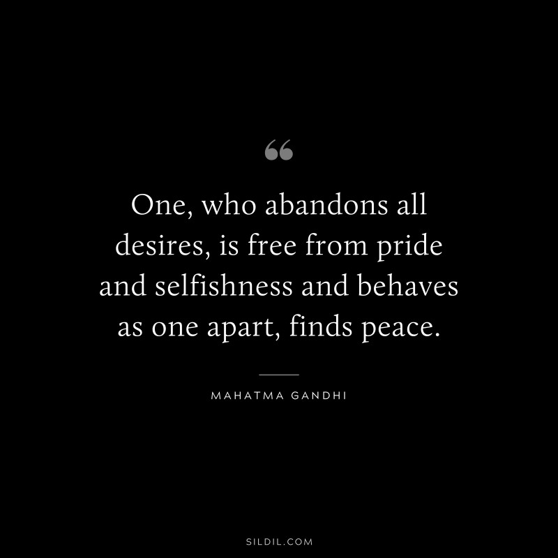 One, who abandons all desires, is free from pride and selfishness and behaves as one apart, finds peace. ― Mahatma Gandhi