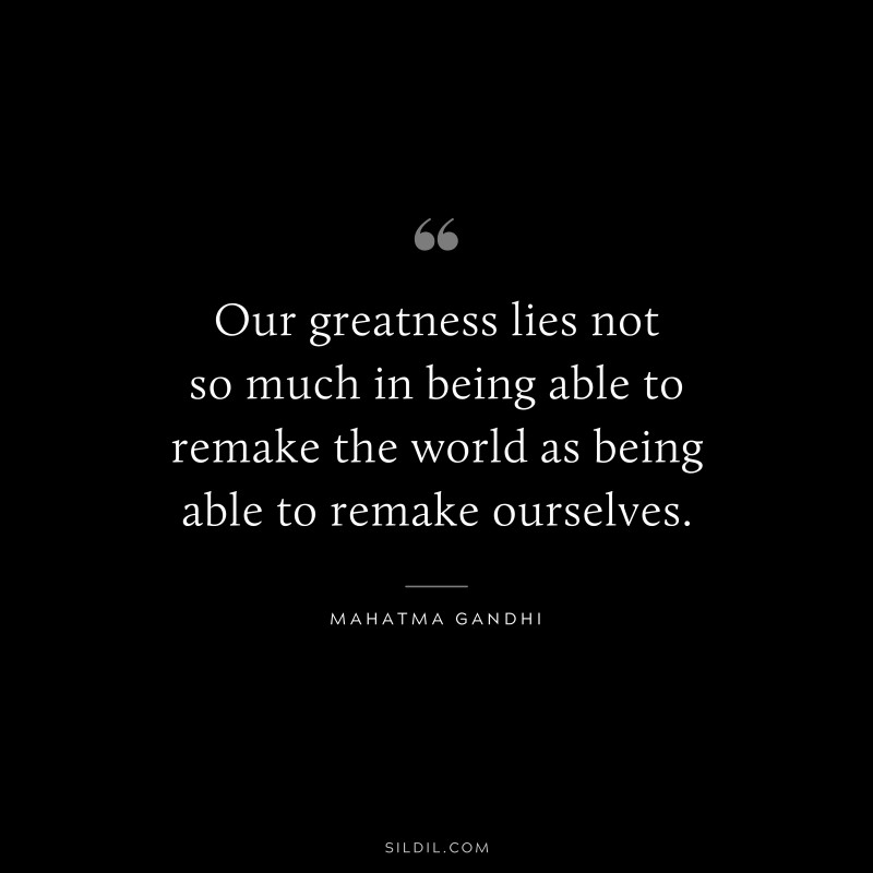 Our greatness lies not so much in being able to remake the world as being able to remake ourselves. ― Mahatma Gandhi