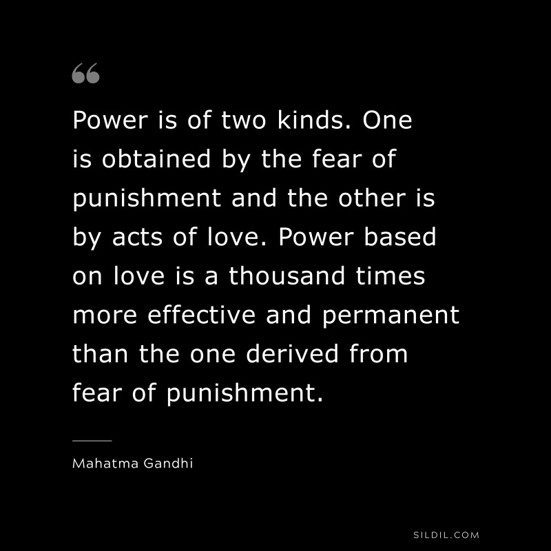 Power is of two kinds. One is obtained by the fear of punishment and the other is by acts of love. Power based on love is a thousand times more effective and permanent than the one derived from fear of punishment. ― Mahatma Gandhi