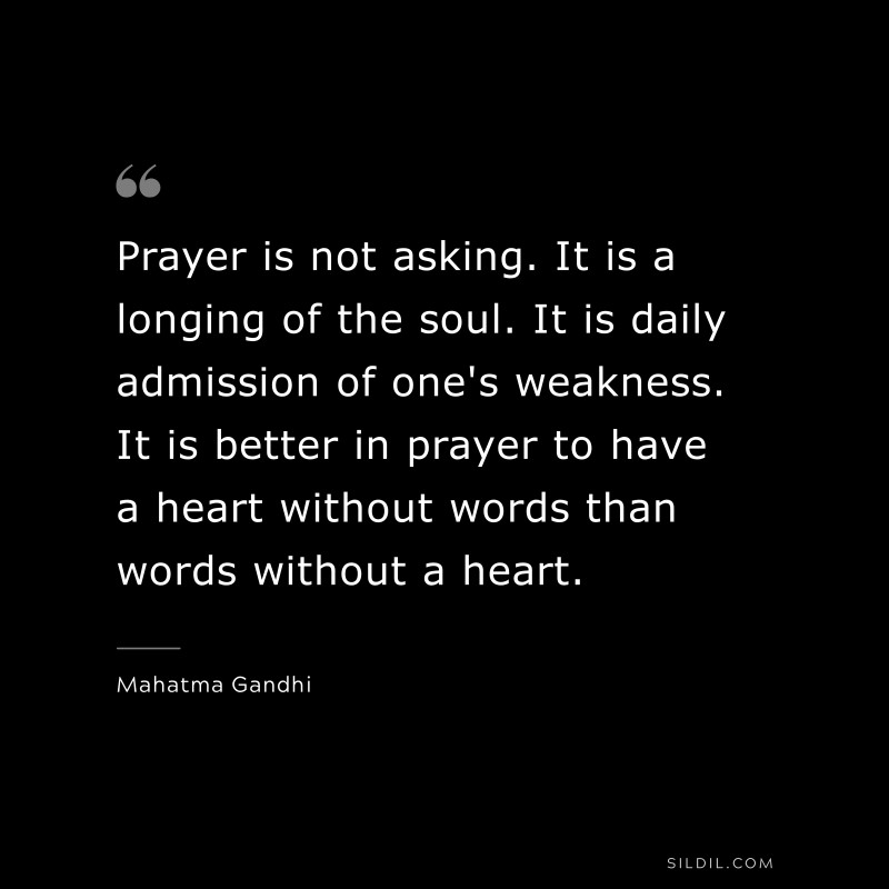 Prayer is not asking. It is a longing of the soul. It is daily admission of one's weakness. It is better in prayer to have a heart without words than words without a heart. ― Mahatma Gandhi