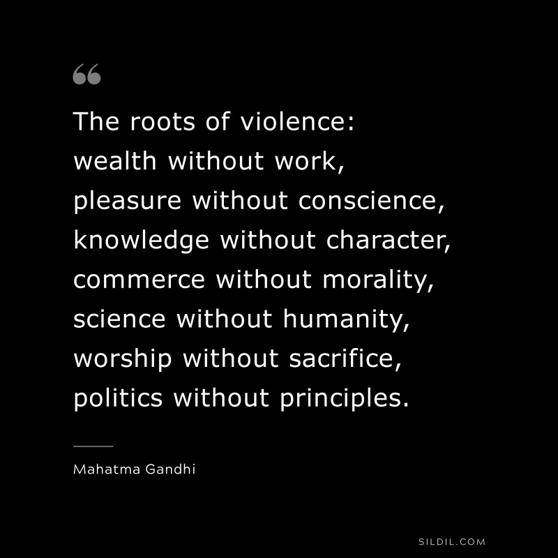 The roots of violence: wealth without work, pleasure without conscience, knowledge without character, commerce without morality, science without humanity, worship without sacrifice, politics without principles. ― Mahatma Gandhi