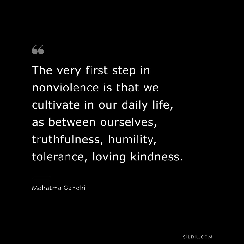 The very first step in nonviolence is that we cultivate in our daily life, as between ourselves, truthfulness, humility, tolerance, loving kindness. ― Mahatma Gandhi