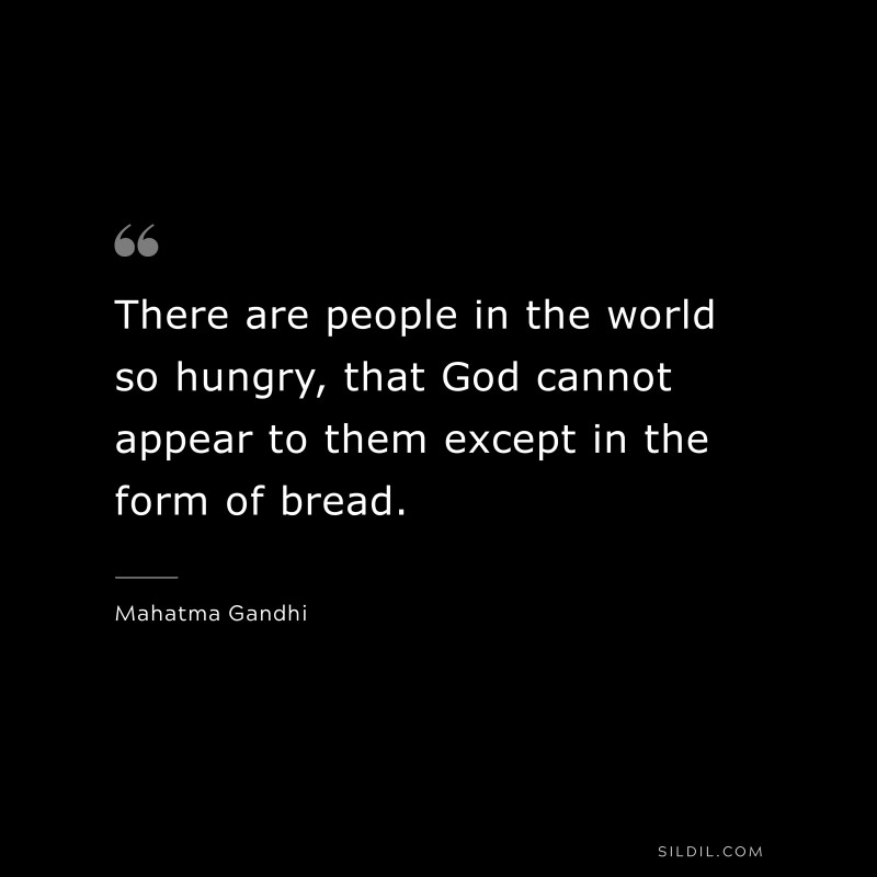 There are people in the world so hungry, that God cannot appear to them except in the form of bread. ― Mahatma Gandhi