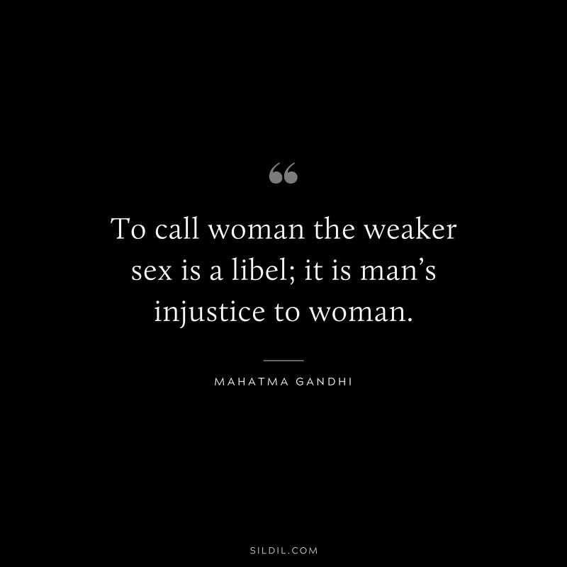 To call woman the weaker sex is a libel; it is man’s injustice to woman. ― Mahatma Gandhi