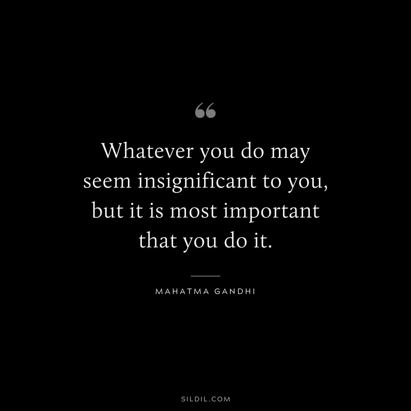 Whatever you do may seem insignificant to you, but it is most important that you do it. ― Mahatma Gandhi