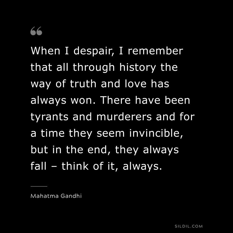 When I despair, I remember that all through history the way of truth and love has always won. There have been tyrants and murderers and for a time they seem invincible, but in the end, they always fall – think of it, always. ― Mahatma Gandhi