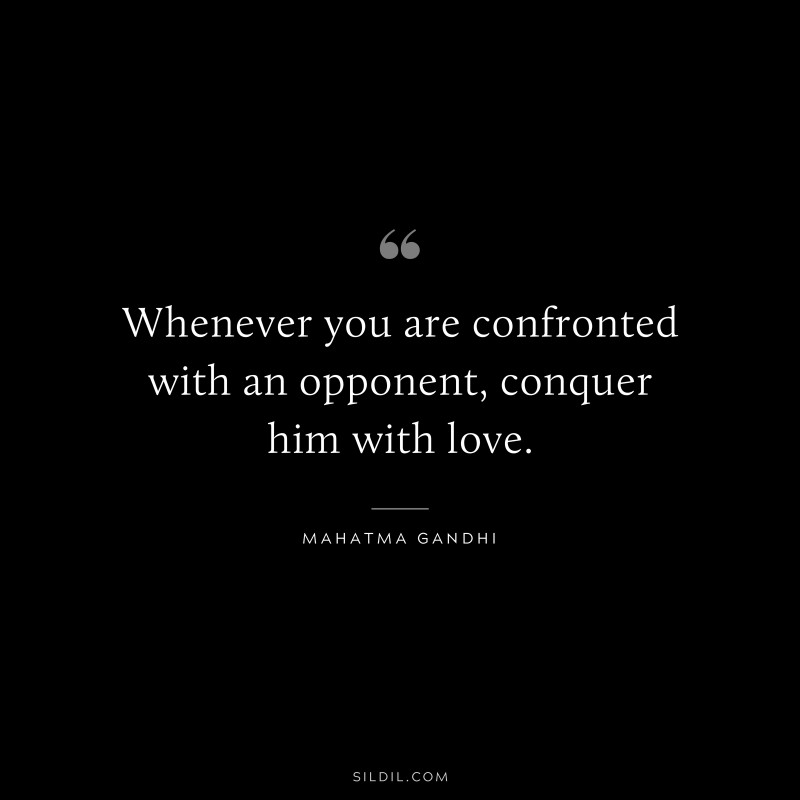 Whenever you are confronted with an opponent, conquer him with love. ― Mahatma Gandhi