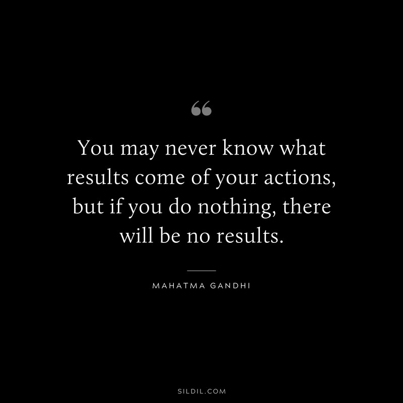 You may never know what results come of your actions, but if you do nothing, there will be no results. ― Mahatma Gandhi