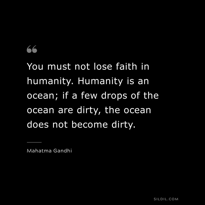 You must not lose faith in humanity. Humanity is an ocean; if a few drops of the ocean are dirty, the ocean does not become dirty. ― Mahatma Gandhi