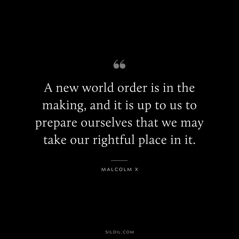 A new world order is in the making, and it is up to us to prepare ourselves that we may take our rightful place in it. ― Malcolm X