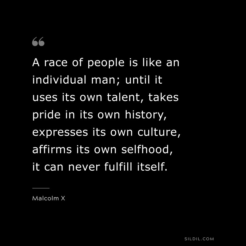 A race of people is like an individual man; until it uses its own talent, takes pride in its own history, expresses its own culture, affirms its own selfhood, it can never fulfill itself. ― Malcolm X
