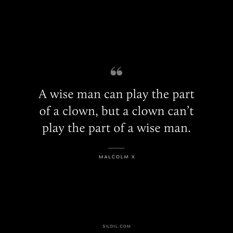 A wise man can play the part of a clown, but a clown can’t play the part of a wise man. ― Malcolm X