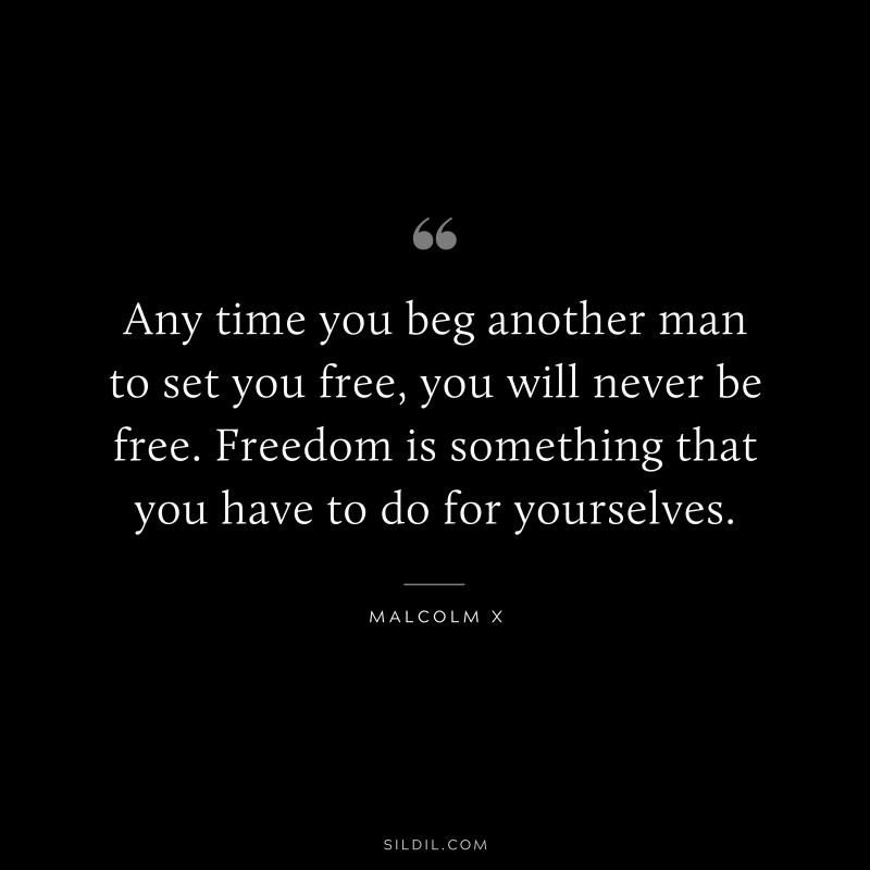Any time you beg another man to set you free, you will never be free. Freedom is something that you have to do for yourselves. ― Malcolm X
