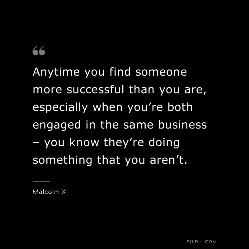 Anytime you find someone more successful than you are, especially when you’re both engaged in the same business – you know they’re doing something that you aren’t. ― Malcolm X