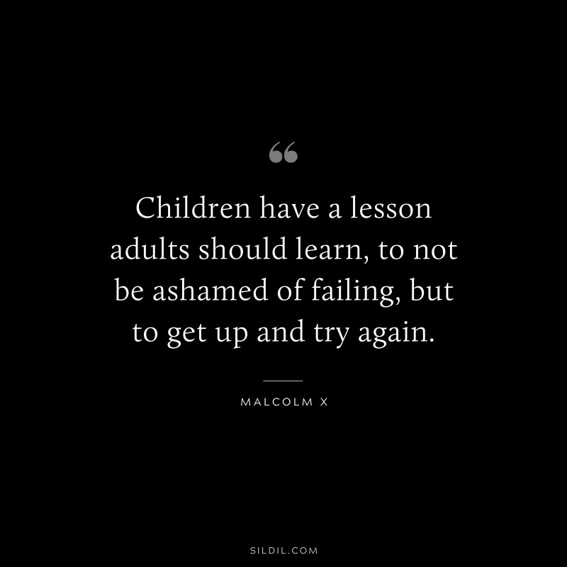 Children have a lesson adults should learn, to not be ashamed of failing, but to get up and try again. ― Malcolm X