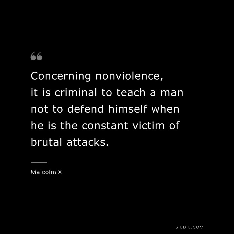 Concerning nonviolence, it is criminal to teach a man not to defend himself when he is the constant victim of brutal attacks. ― Malcolm X
