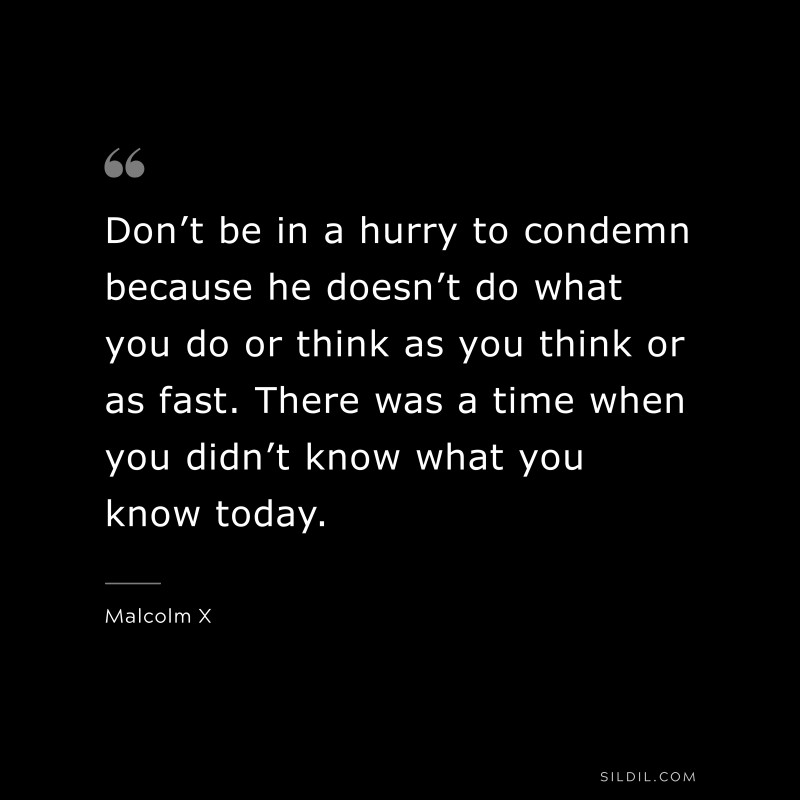 Don’t be in a hurry to condemn because he doesn’t do what you do or think as you think or as fast. There was a time when you didn’t know what you know today. ― Malcolm X