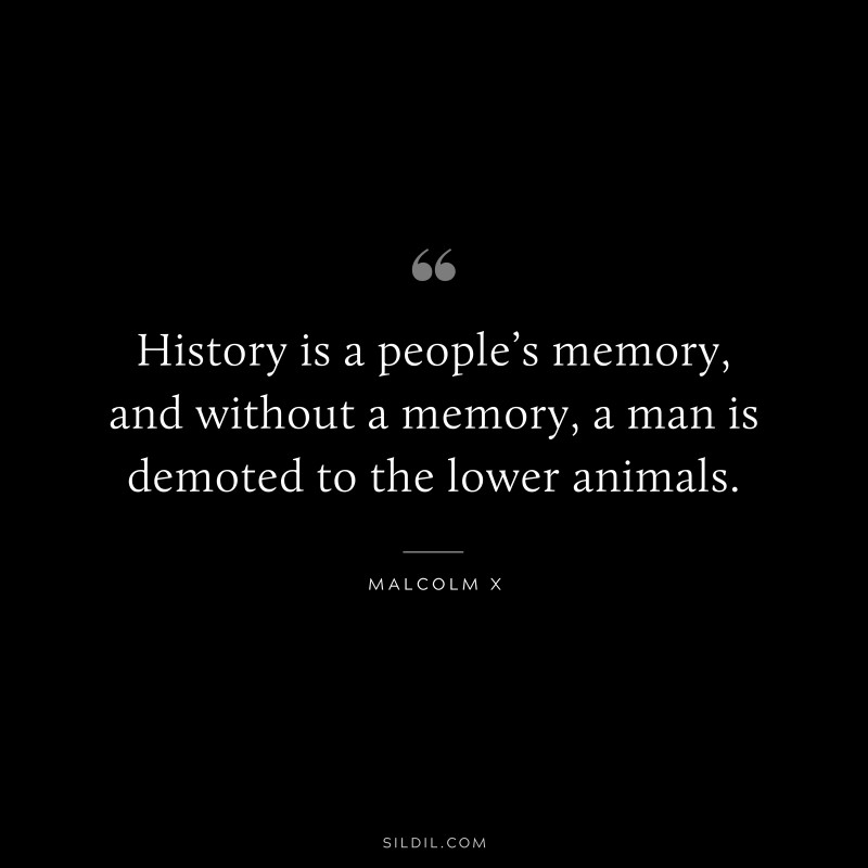 History is a people’s memory, and without a memory, a man is demoted to the lower animals. ― Malcolm X