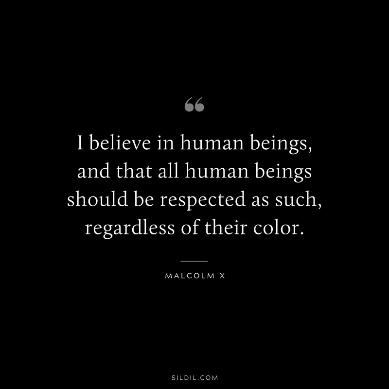 I believe in human beings, and that all human beings should be respected as such, regardless of their color. ― Malcolm X