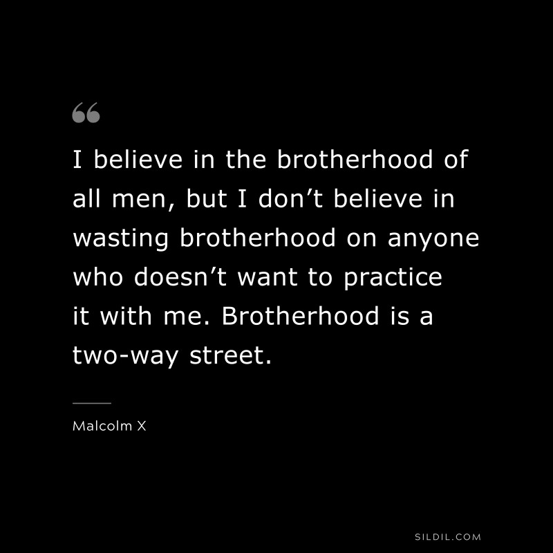 I believe in the brotherhood of all men, but I don’t believe in wasting brotherhood on anyone who doesn’t want to practice it with me. Brotherhood is a two-way street. ― Malcolm X
