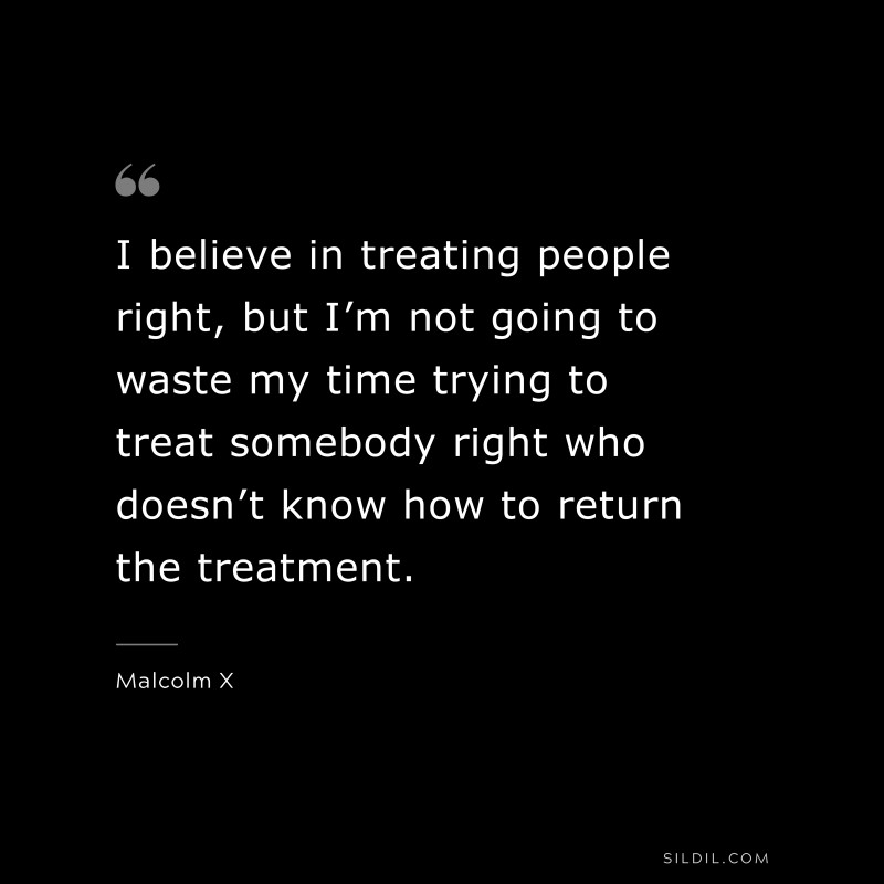 I believe in treating people right, but I’m not going to waste my time trying to treat somebody right who doesn’t know how to return the treatment. ― Malcolm X