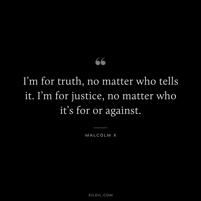 I’m for truth, no matter who tells it. I’m for justice, no matter who it’s for or against. ― Malcolm X
