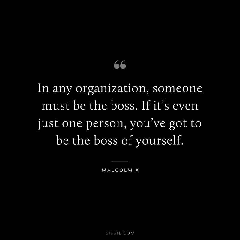 In any organization, someone must be the boss. If it’s even just one person, you’ve got to be the boss of yourself. ― Malcolm X