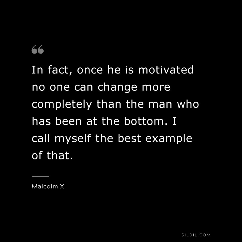 In fact, once he is motivated no one can change more completely than the man who has been at the bottom. I call myself the best example of that. ― Malcolm X