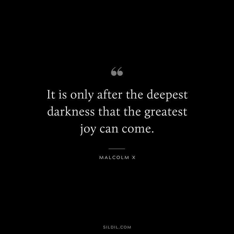 It is only after the deepest darkness that the greatest joy can come. ― Malcolm X