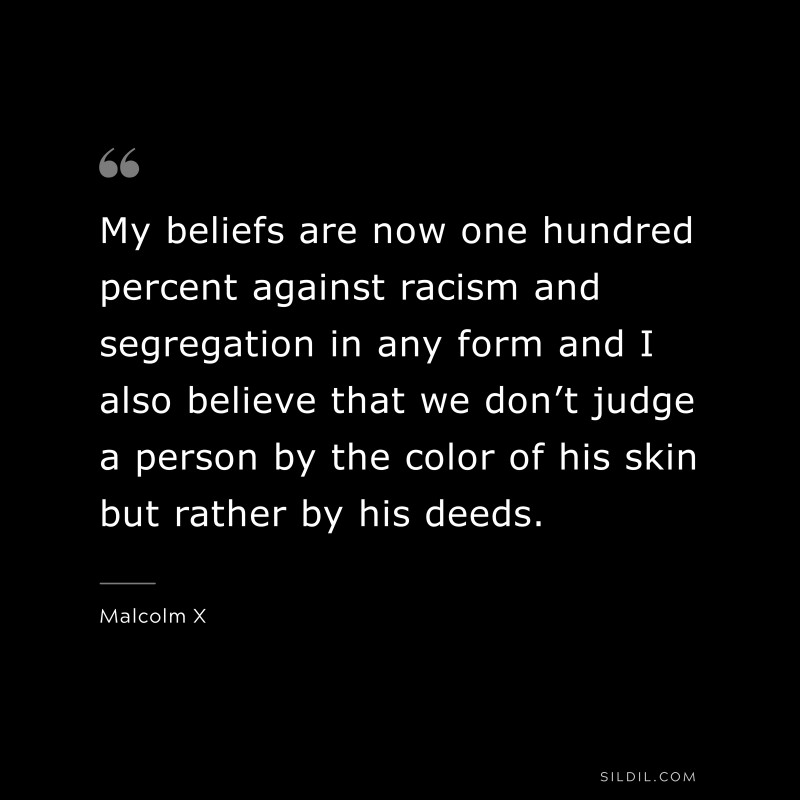 My beliefs are now one hundred percent against racism and segregation in any form and I also believe that we don’t judge a person by the color of his skin but rather by his deeds. ― Malcolm X