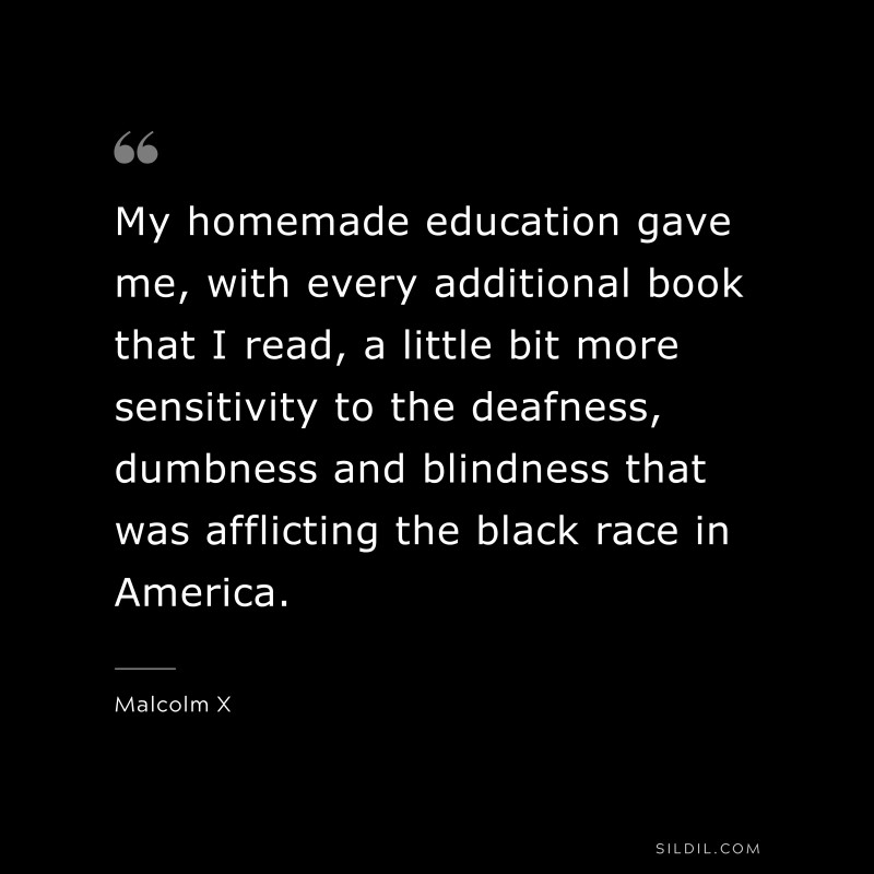 My homemade education gave me, with every additional book that I read, a little bit more sensitivity to the deafness, dumbness and blindness that was afflicting the black race in America. ― Malcolm X