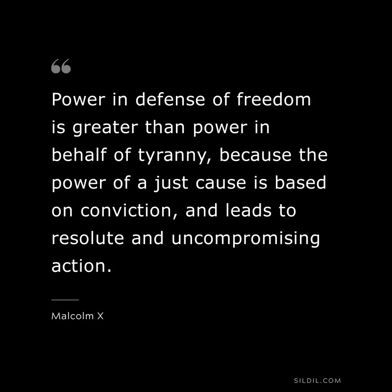 Power in defense of freedom is greater than power in behalf of tyranny, because the power of a just cause is based on conviction, and leads to resolute and uncompromising action. ― Malcolm X