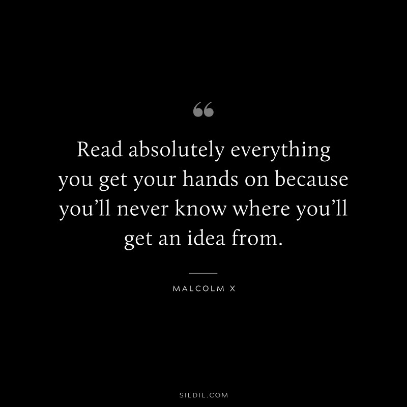 Read absolutely everything you get your hands on because you’ll never know where you’ll get an idea from. ― Malcolm X