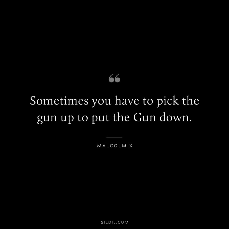 Sometimes you have to pick the gun up to put the Gun down. ― Malcolm X