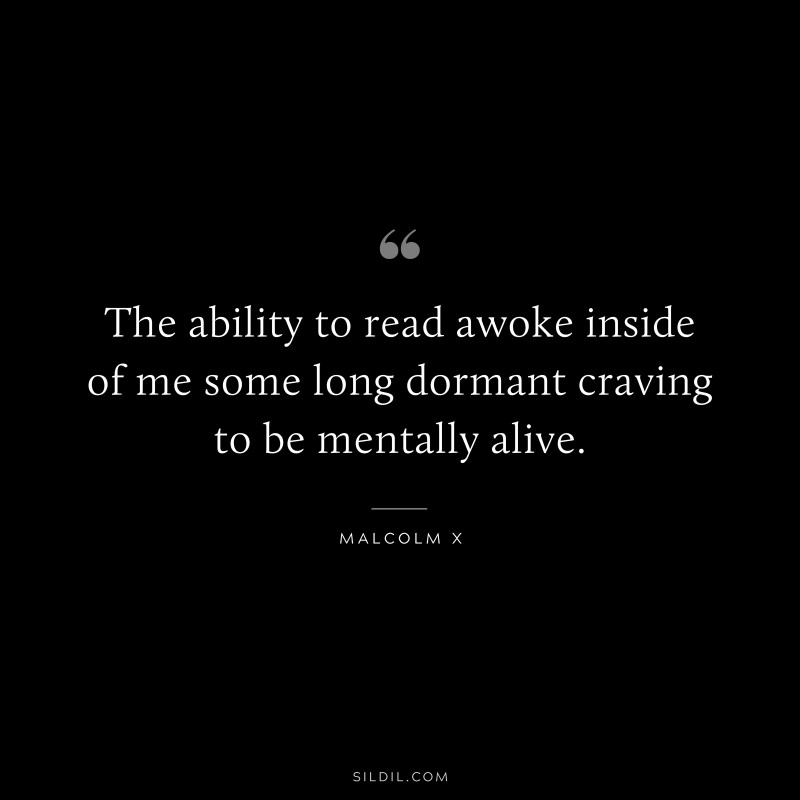 The ability to read awoke inside of me some long dormant craving to be mentally alive. ― Malcolm X