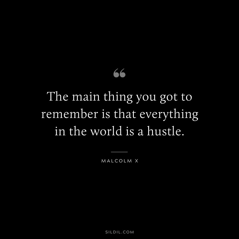 The main thing you got to remember is that everything in the world is a hustle. ― Malcolm X