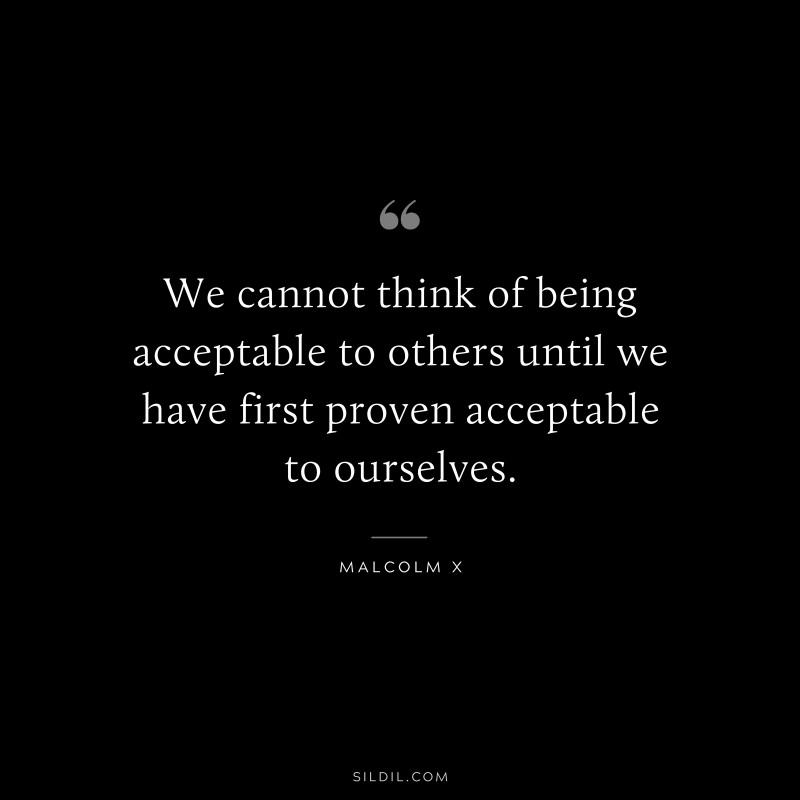 We cannot think of being acceptable to others until we have first proven acceptable to ourselves. ― Malcolm X