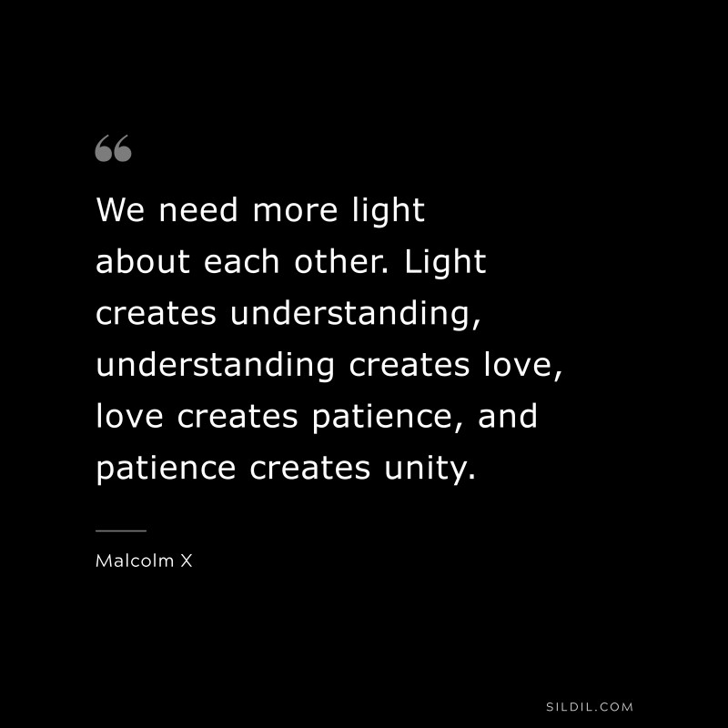 We need more light about each other. Light creates understanding, understanding creates love, love creates patience, and patience creates unity. ― Malcolm X