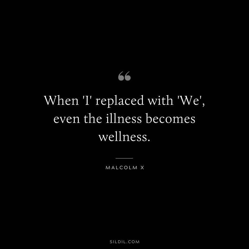 When 'I' replaced with 'We', even the illness becomes wellness. ― Malcolm X