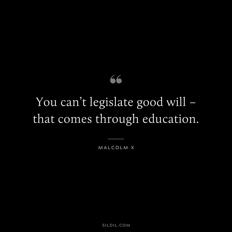 You can’t legislate good will – that comes through education. ― Malcolm X