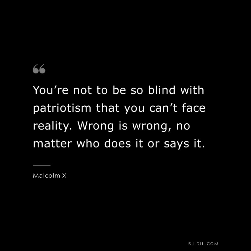 You’re not to be so blind with patriotism that you can’t face reality. Wrong is wrong, no matter who does it or says it. ― Malcolm X